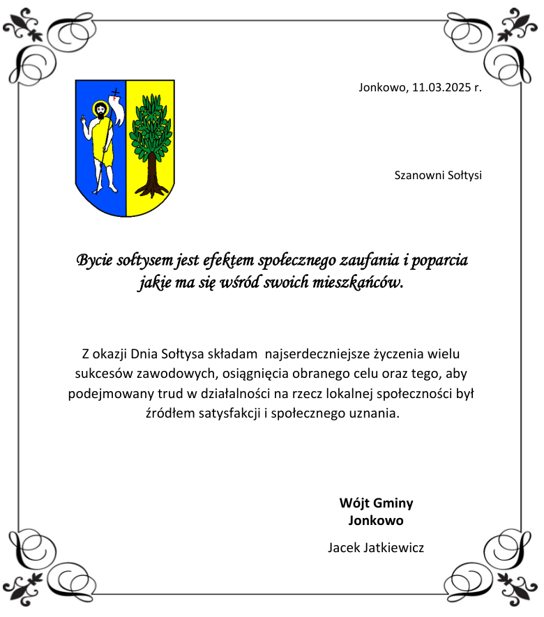 Bycie sołtysem jest efektem społecznego zaufania i poparcia jakie ma się wśród swoich mieszkańców.    Z okazji Dnia Sołtysa składam  najserdeczniejsze życzenia wielu                      sukcesów zawodowych, osiągnięcia obranego celu oraz tego, aby podejmowany trud w działalności na rzecz lokalnej społeczności był   źródłem satysfakcji i społecznego uznania.  	   	Wójt Gminy  Jonkowo Jacek Jatkiewicz